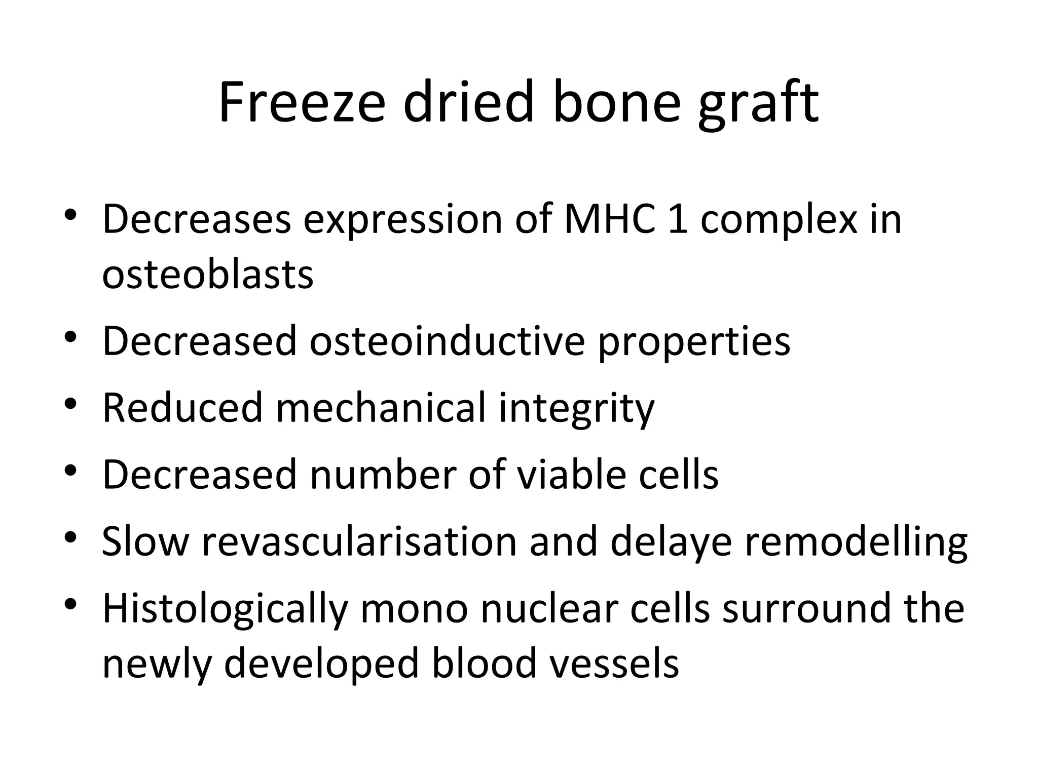 Freeze dried bone graft 
• Decreases expression of MHC 1 complex in 
osteoblasts 
• Decreased osteoinductive properties 
• Reduced mechanical integrity 
• Decreased number of viable cells 
• Slow revascularisation and delaye remodelling 
• Histologically mono nuclear cells surround the 
newly developed blood vessels 
 