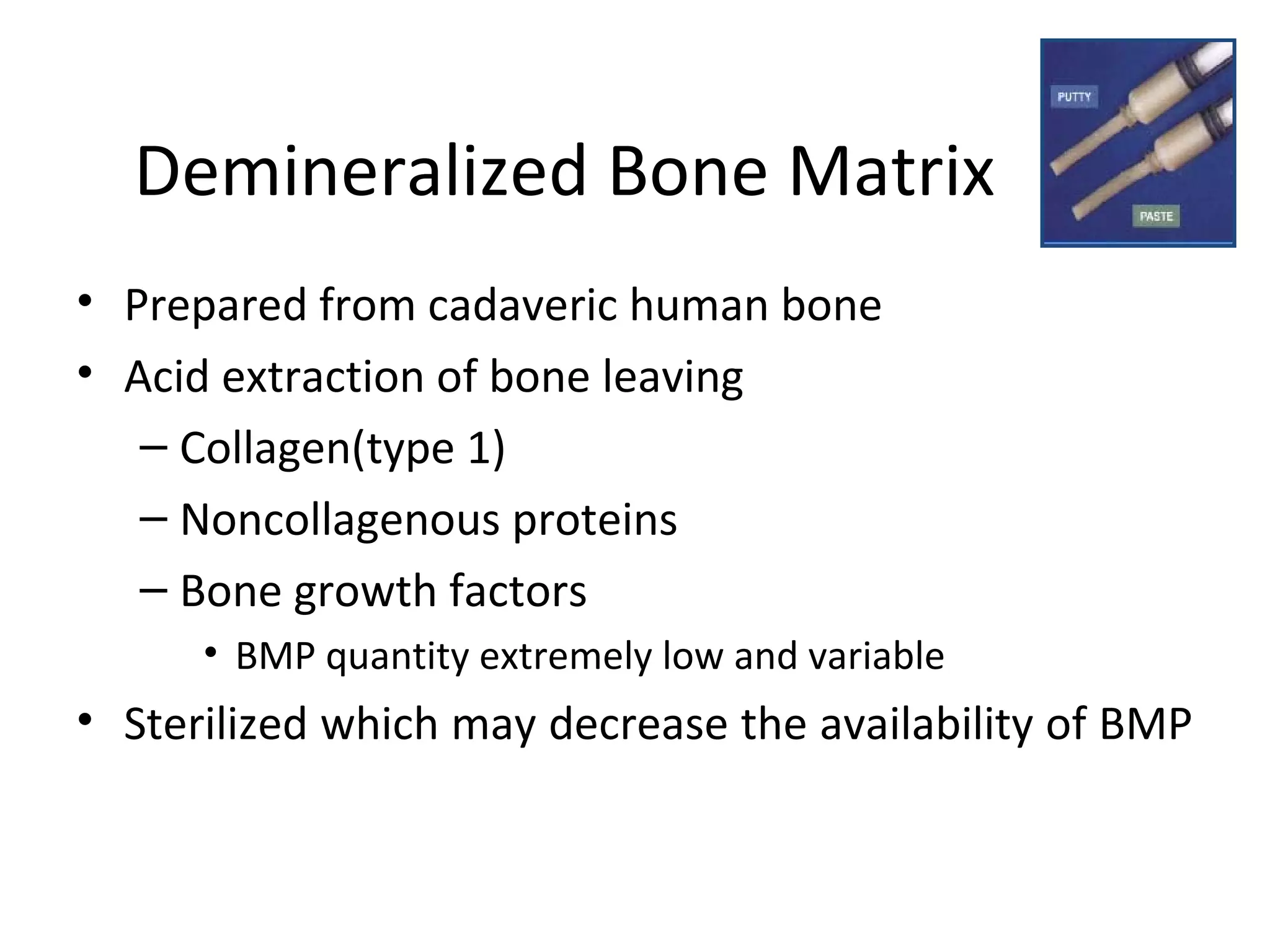 Demineralized Bone Matrix 
• Prepared from cadaveric human bone 
• Acid extraction of bone leaving 
– Collagen(type 1) 
– Noncollagenous proteins 
– Bone growth factors 
• BMP quantity extremely low and variable 
• Sterilized which may decrease the availability of BMP 
 
