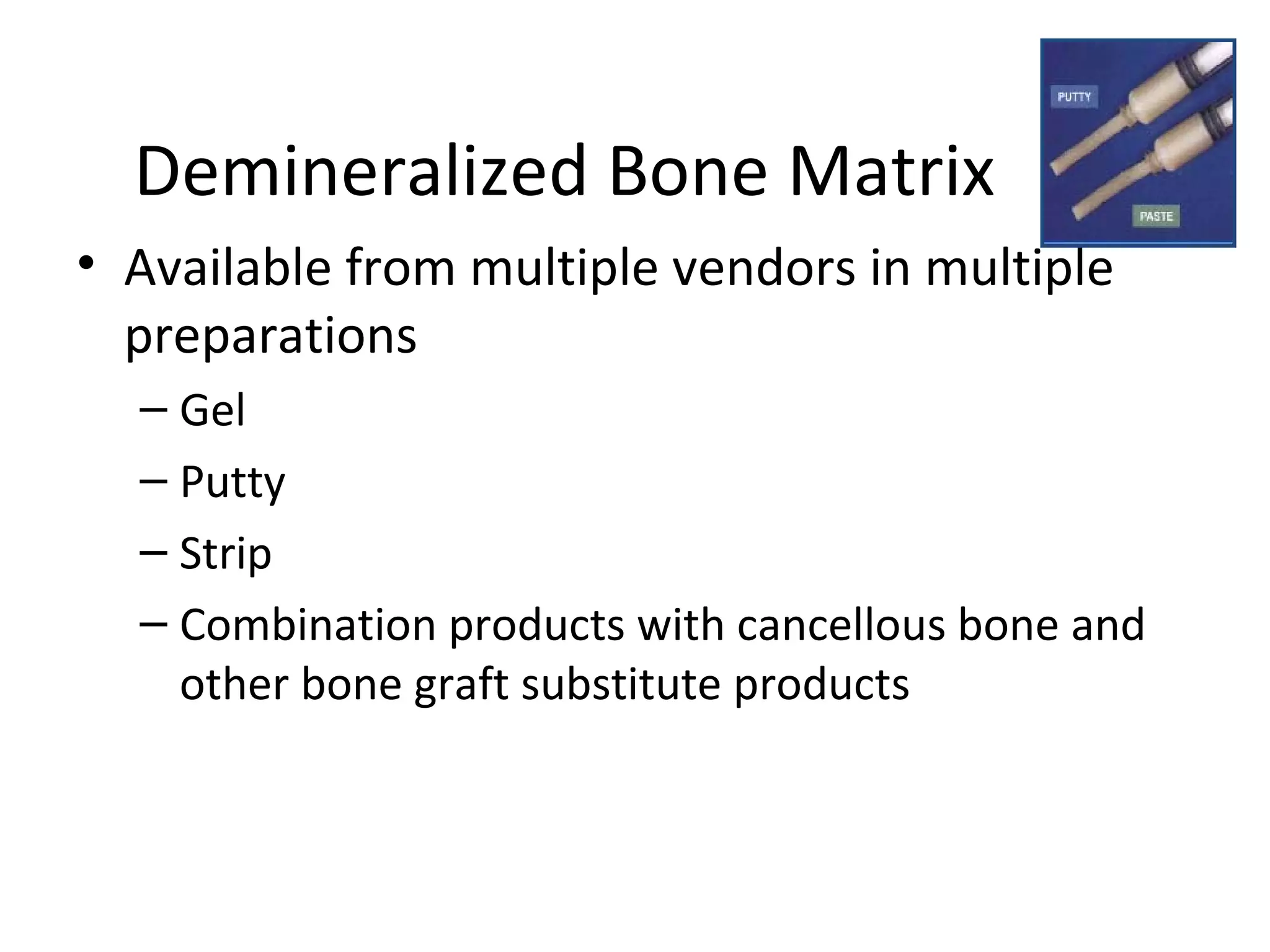 Demineralized Bone Matrix 
• Available from multiple vendors in multiple 
preparations 
– Gel 
– Putty 
– Strip 
– Combination products with cancellous bone and 
other bone graft substitute products 
 