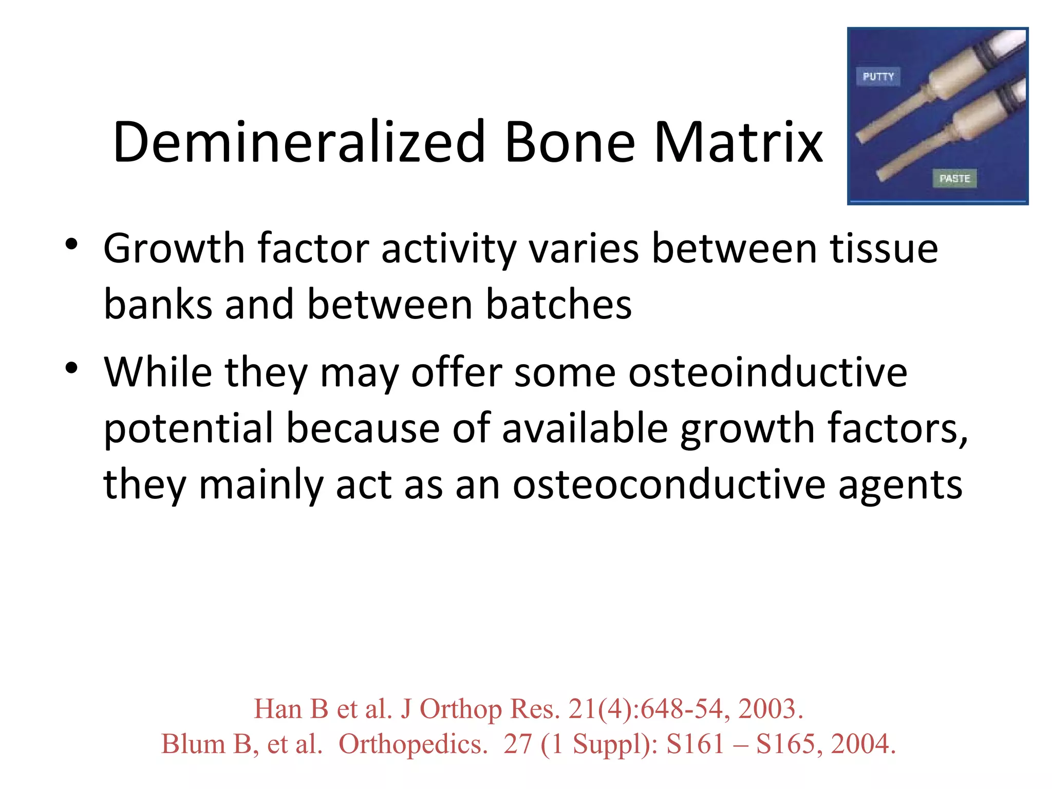Demineralized Bone Matrix 
• Growth factor activity varies between tissue 
banks and between batches 
• While they may offer some osteoinductive 
potential because of available growth factors, 
they mainly act as an osteoconductive agents 
Han B et al. J Orthop Res. 21(4):648-54, 2003. 
Blum B, et al. Orthopedics. 27 (1 Suppl): S161 – S165, 2004. 
 