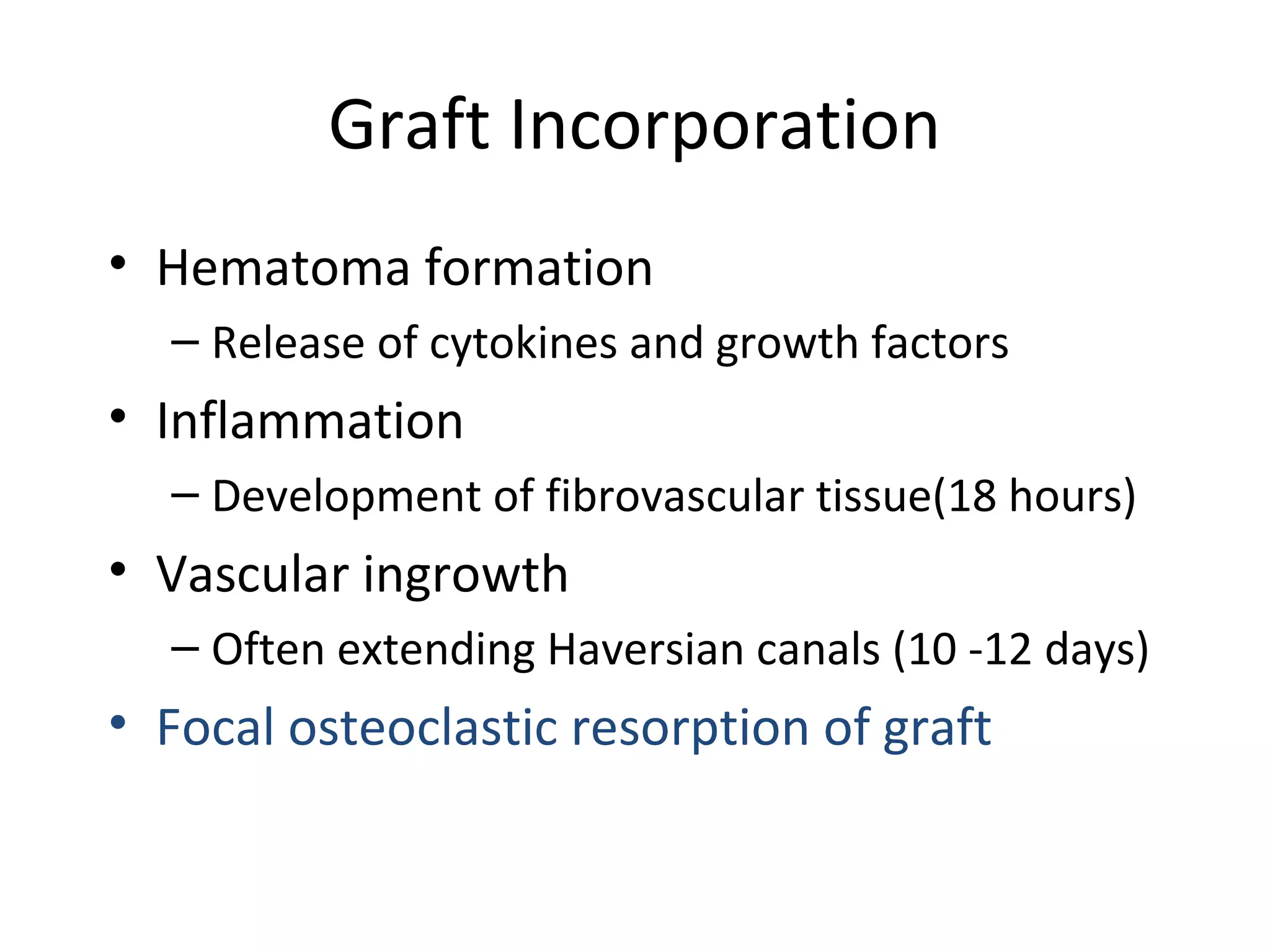 Graft Incorporation 
• Hematoma formation 
– Release of cytokines and growth factors 
• Inflammation 
– Development of fibrovascular tissue(18 hours) 
• Vascular ingrowth 
– Often extending Haversian canals (10 -12 days) 
• Focal osteoclastic resorption of graft 
 