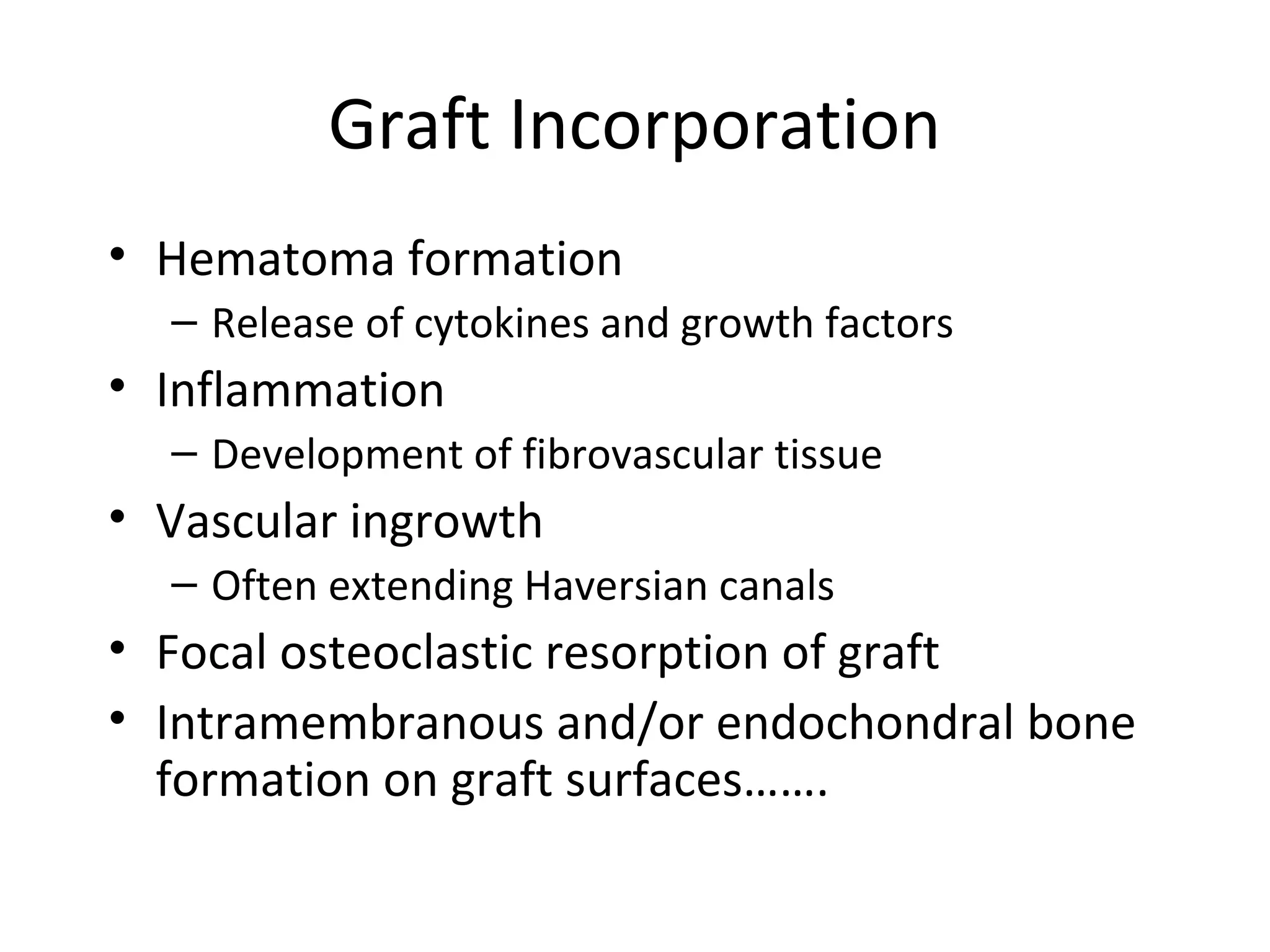 Graft Incorporation 
• Hematoma formation 
– Release of cytokines and growth factors 
• Inflammation 
– Development of fibrovascular tissue 
• Vascular ingrowth 
– Often extending Haversian canals 
• Focal osteoclastic resorption of graft 
• Intramembranous and/or endochondral bone 
formation on graft surfaces……. 
 