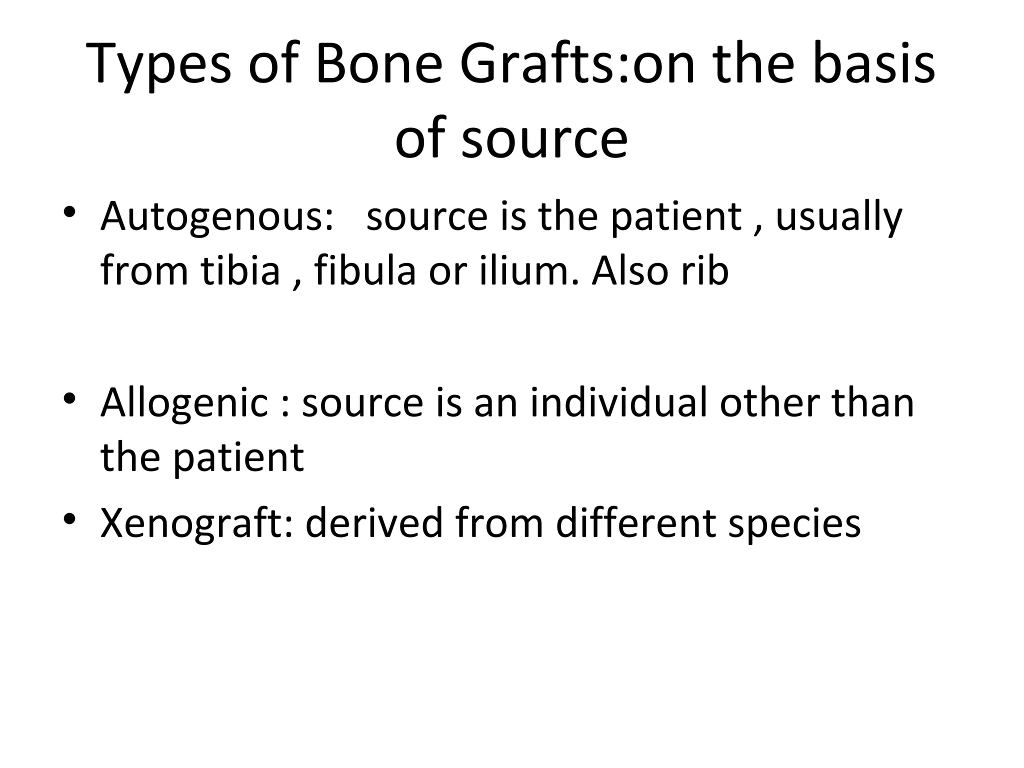 Types of Bone Grafts:on the basis 
of source 
• Autogenous: source is the patient , usually 
from tibia , fibula or ilium. Also rib 
• Allogenic : source is an individual other than 
the patient 
• Xenograft: derived from different species 
 