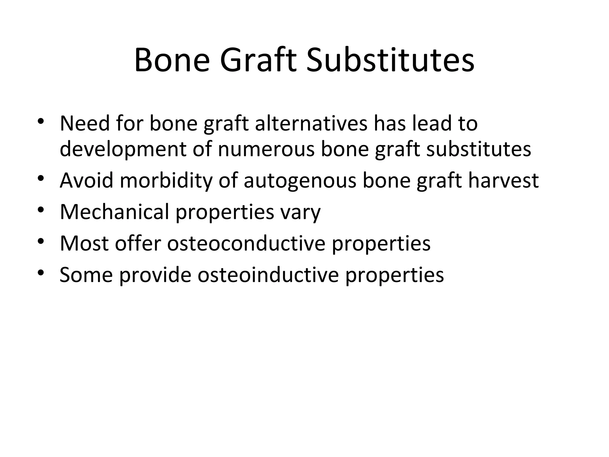 Bone Graft Substitutes 
• Need for bone graft alternatives has lead to 
development of numerous bone graft substitutes 
• Avoid morbidity of autogenous bone graft harvest 
• Mechanical properties vary 
• Most offer osteoconductive properties 
• Some provide osteoinductive properties 
 