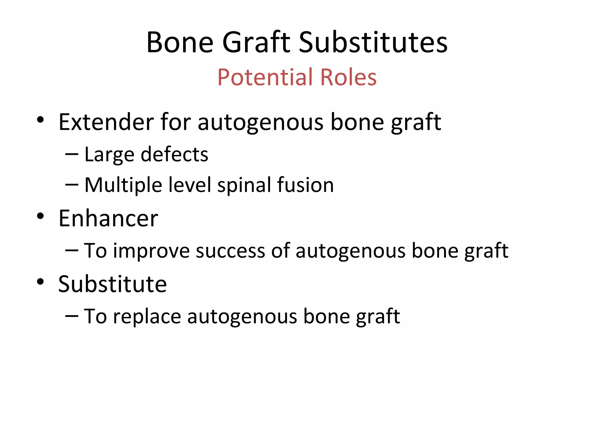 Bone Graft Substitutes 
Potential Roles 
• Extender for autogenous bone graft 
– Large defects 
– Multiple level spinal fusion 
• Enhancer 
– To improve success of autogenous bone graft 
• Substitute 
– To replace autogenous bone graft 
 