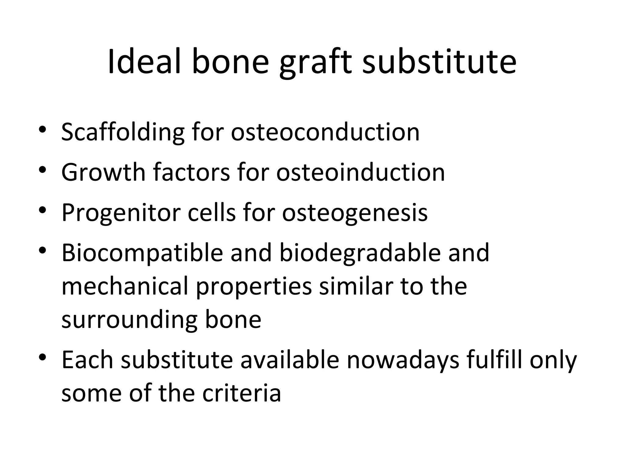 Ideal bone graft substitute 
• Scaffolding for osteoconduction 
• Growth factors for osteoinduction 
• Progenitor cells for osteogenesis 
• Biocompatible and biodegradable and 
mechanical properties similar to the 
surrounding bone 
• Each substitute available nowadays fulfill only 
some of the criteria 
 