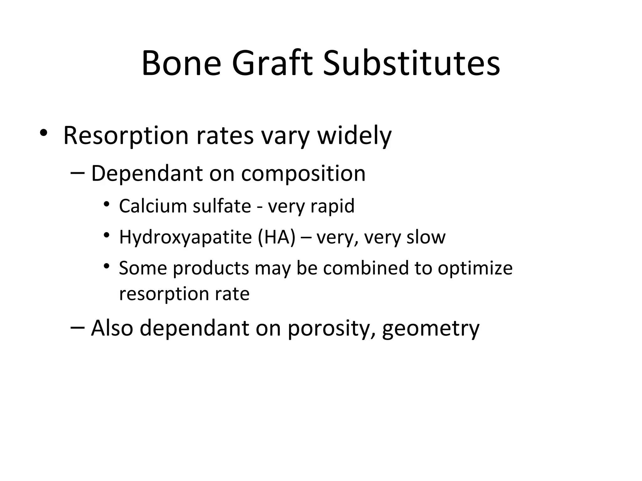 Bone Graft Substitutes 
• Resorption rates vary widely 
– Dependant on composition 
• Calcium sulfate - very rapid 
• Hydroxyapatite (HA) – very, very slow 
• Some products may be combined to optimize 
resorption rate 
– Also dependant on porosity, geometry 
 