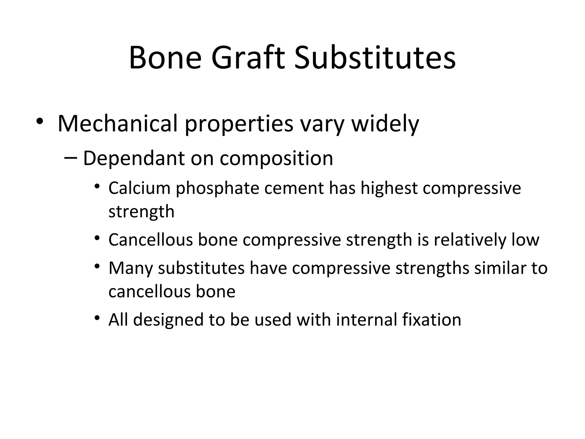 Bone Graft Substitutes 
• Mechanical properties vary widely 
– Dependant on composition 
• Calcium phosphate cement has highest compressive 
strength 
• Cancellous bone compressive strength is relatively low 
• Many substitutes have compressive strengths similar to 
cancellous bone 
• All designed to be used with internal fixation 
 
