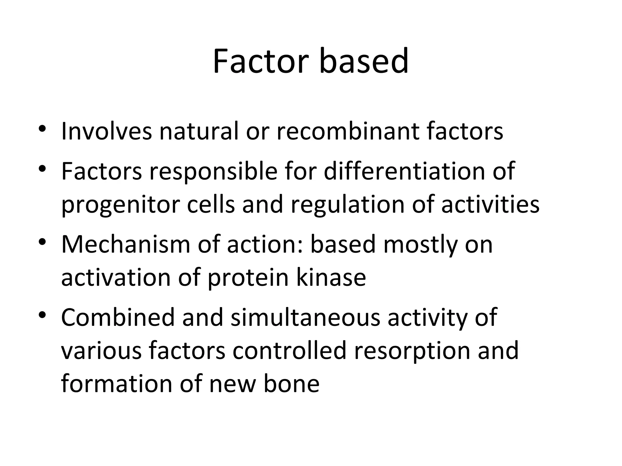 Factor based 
• Involves natural or recombinant factors 
• Factors responsible for differentiation of 
progenitor cells and regulation of activities 
• Mechanism of action: based mostly on 
activation of protein kinase 
• Combined and simultaneous activity of 
various factors controlled resorption and 
formation of new bone 
 