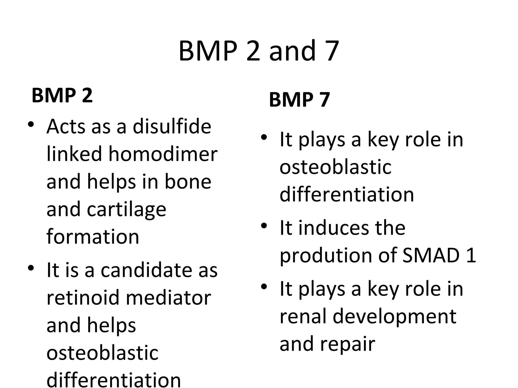 BMP 2 and 7 
BMP 2 
• Acts as a disulfide 
linked homodimer 
and helps in bone 
and cartilage 
formation 
• It is a candidate as 
retinoid mediator 
and helps 
osteoblastic 
differentiation 
BMP 7 
• It plays a key role in 
osteoblastic 
differentiation 
• It induces the 
prodution of SMAD 1 
• It plays a key role in 
renal development 
and repair 
 