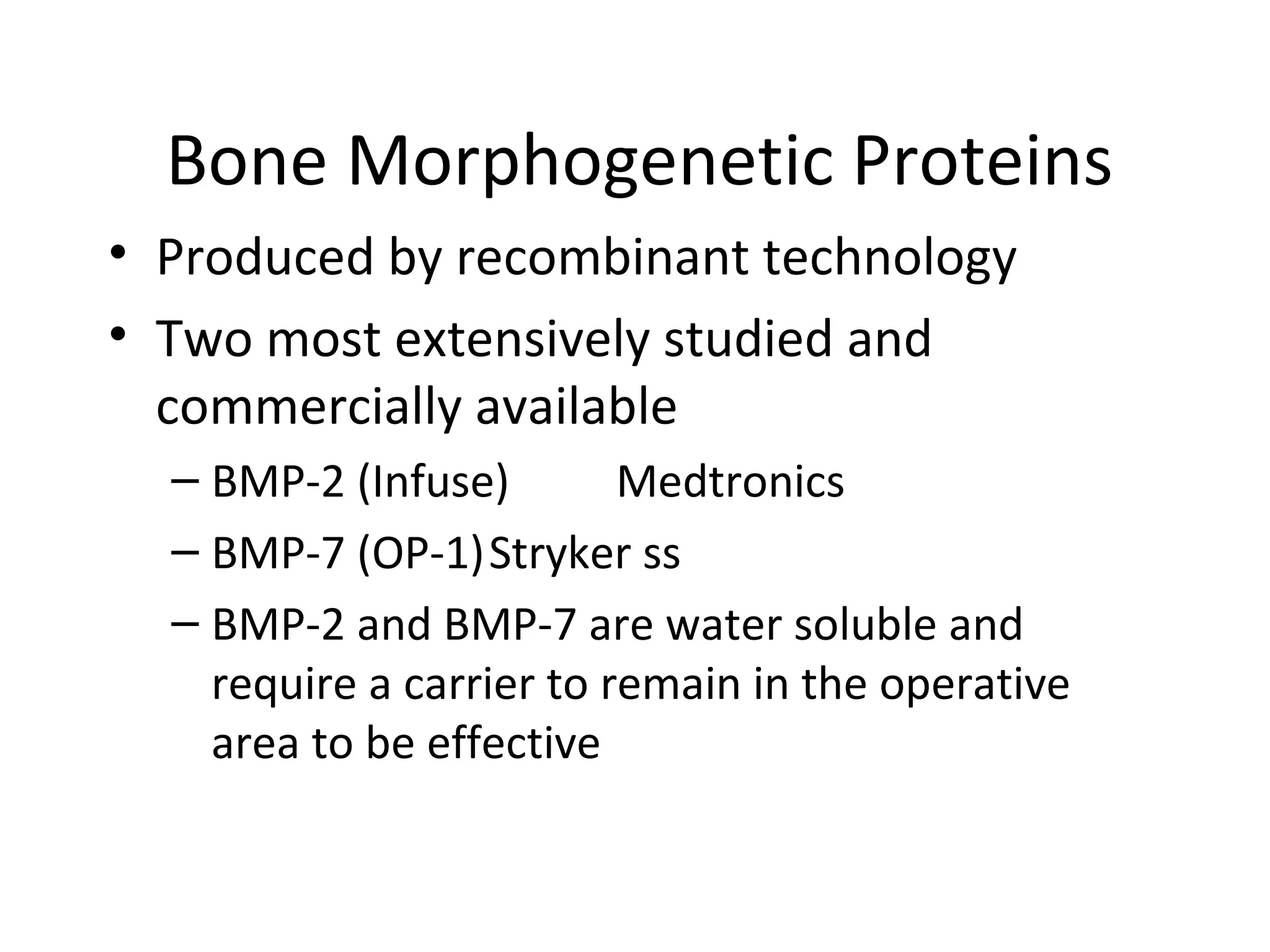 Bone Morphogenetic Proteins 
• Produced by recombinant technology 
• Two most extensively studied and 
commercially available 
– BMP-2 (Infuse) Medtronics 
– BMP-7 (OP-1)Stryker ss 
– BMP-2 and BMP-7 are water soluble and 
require a carrier to remain in the operative 
area to be effective 
 
