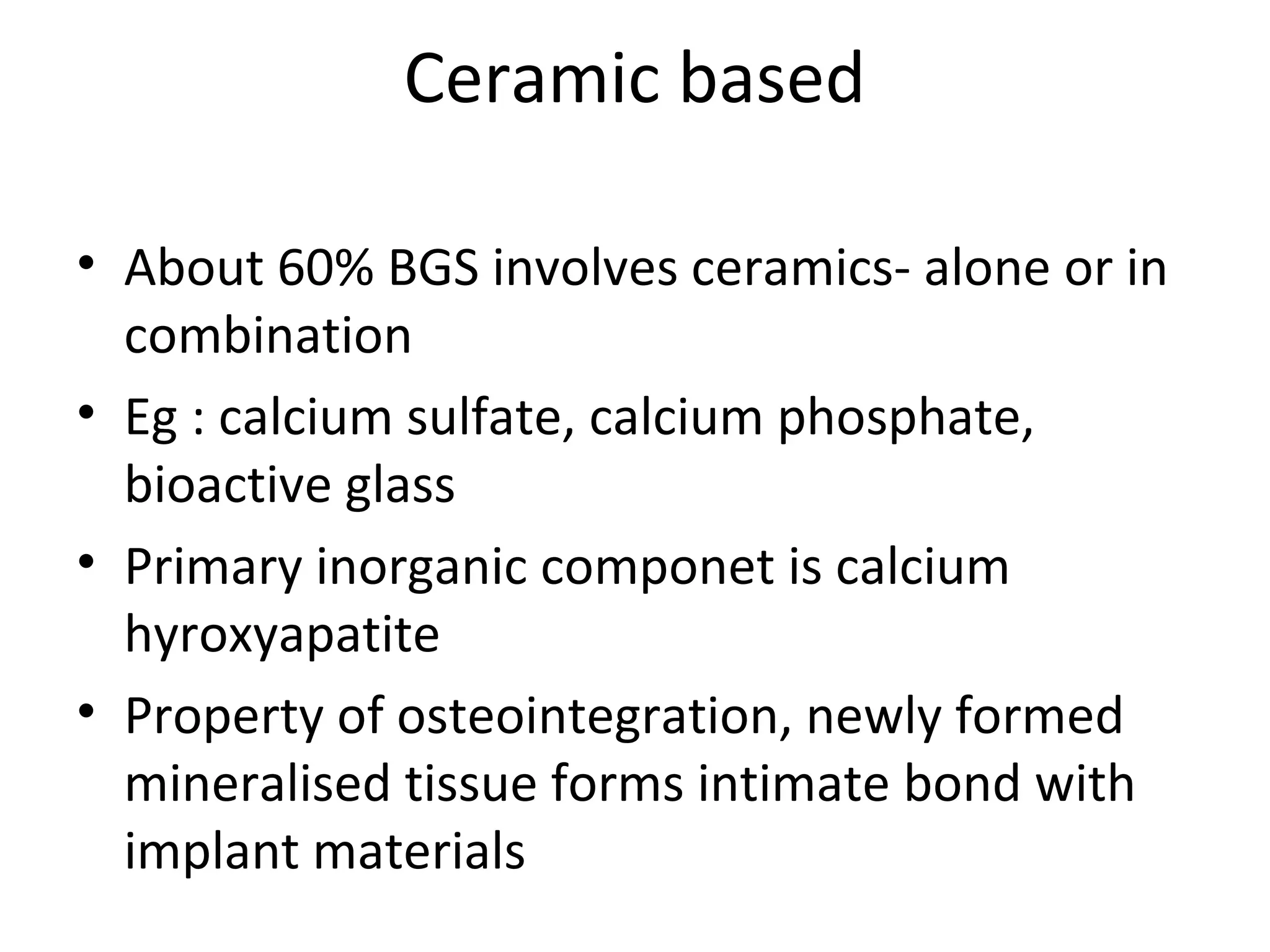 Ceramic based 
• About 60% BGS involves ceramics- alone or in 
combination 
• Eg : calcium sulfate, calcium phosphate, 
bioactive glass 
• Primary inorganic componet is calcium 
hyroxyapatite 
• Property of osteointegration, newly formed 
mineralised tissue forms intimate bond with 
implant materials 
 