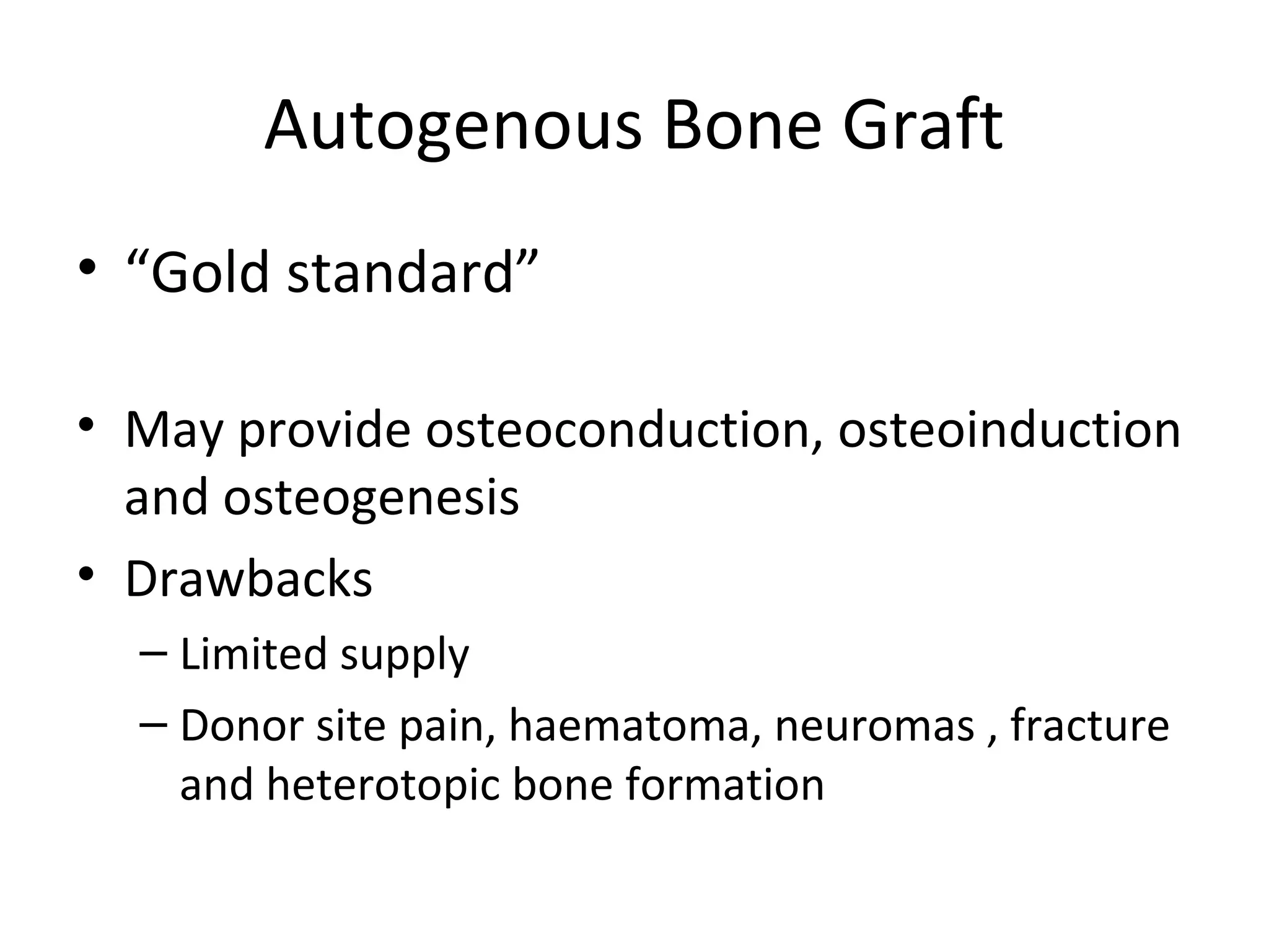 Autogenous Bone Graft 
• “Gold standard” 
• May provide osteoconduction, osteoinduction 
and osteogenesis 
• Drawbacks 
– Limited supply 
– Donor site pain, haematoma, neuromas , fracture 
and heterotopic bone formation 
 