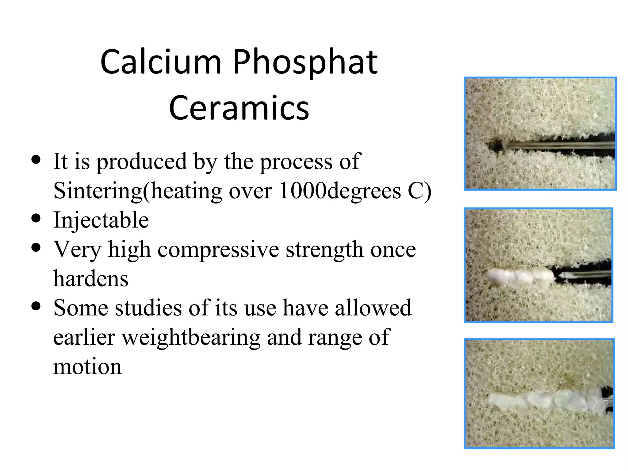 Calcium Phosphat 
Ceramics 
• It is produced by the process of 
Sintering(heating over 1000degrees C) 
• Injectable 
• Very high compressive strength once 
hardens 
• Some studies of its use have allowed 
earlier weightbearing and range of 
motion 
 