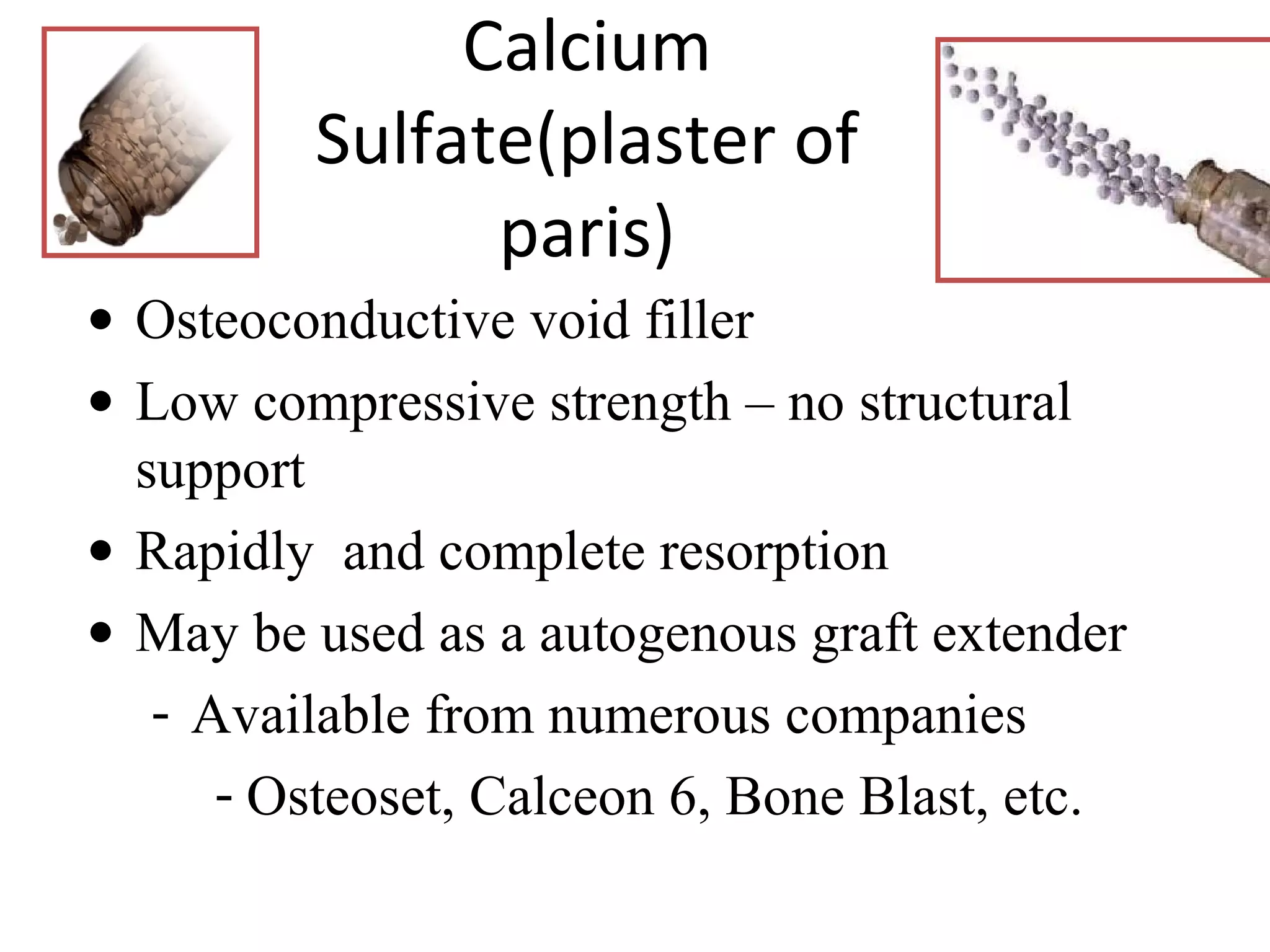 Calcium 
Sulfate(plaster of 
paris) 
· Osteoconductive void filler 
· Low compressive strength – no structural 
support 
· Rapidly and complete resorption 
· May be used as a autogenous graft extender 
- Available from numerous companies 
- Osteoset, Calceon 6, Bone Blast, etc. 
 