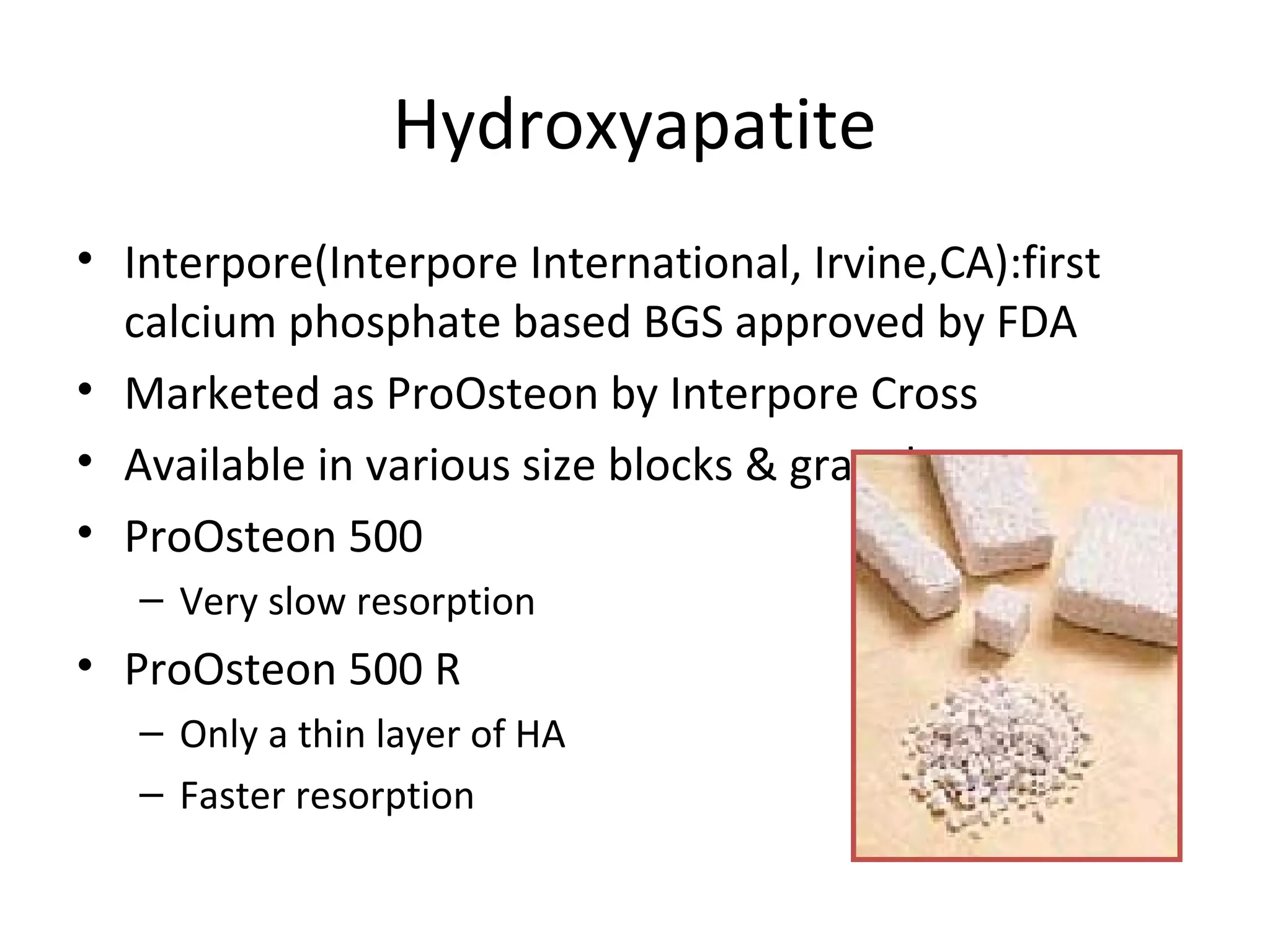 Hydroxyapatite 
• Interpore(Interpore International, Irvine,CA):first 
calcium phosphate based BGS approved by FDA 
• Marketed as ProOsteon by Interpore Cross 
• Available in various size blocks & granules 
• ProOsteon 500 
– Very slow resorption 
• ProOsteon 500 R 
– Only a thin layer of HA 
– Faster resorption 
 