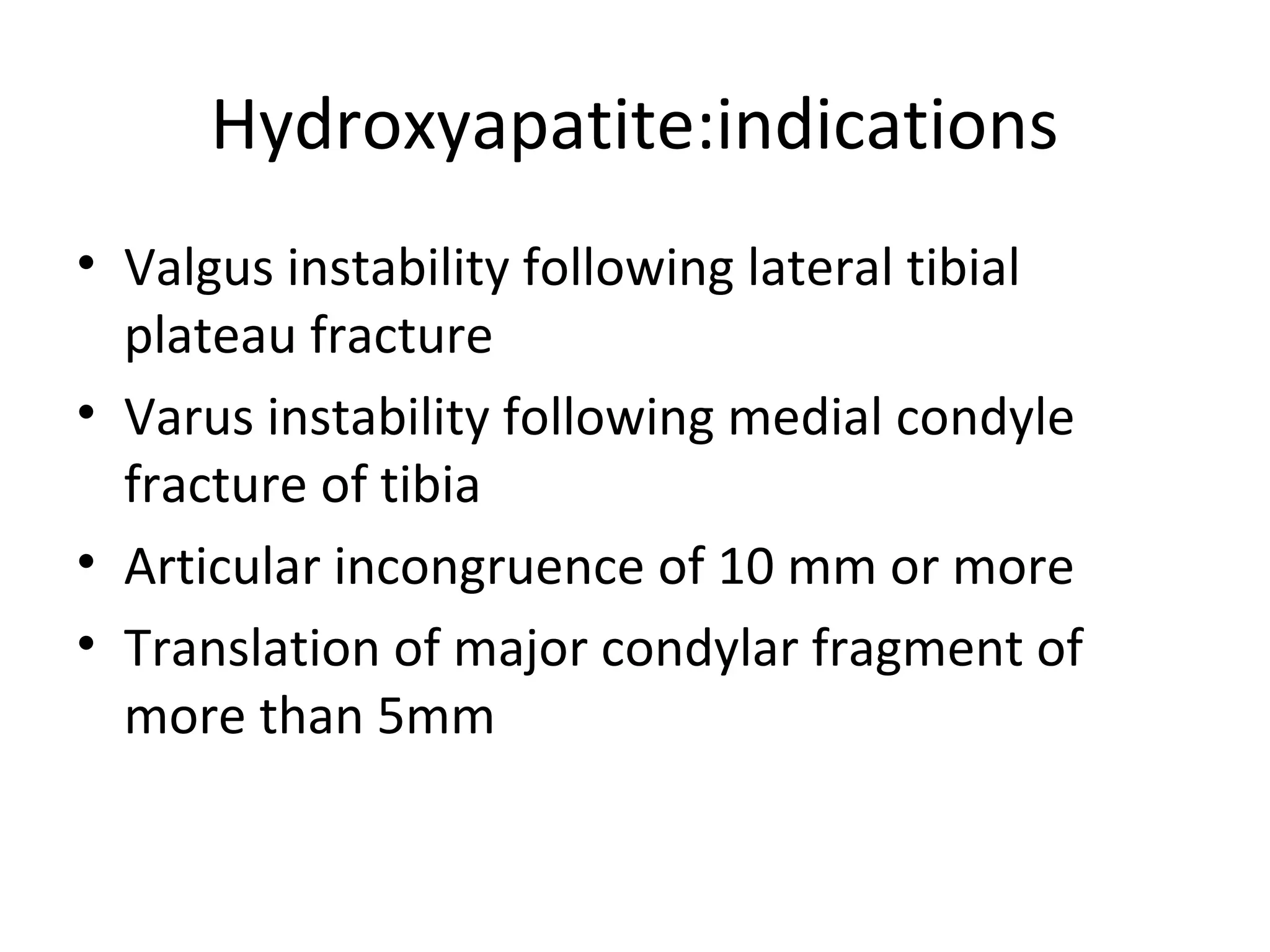 Hydroxyapatite:indications 
• Valgus instability following lateral tibial 
plateau fracture 
• Varus instability following medial condyle 
fracture of tibia 
• Articular incongruence of 10 mm or more 
• Translation of major condylar fragment of 
more than 5mm 
 