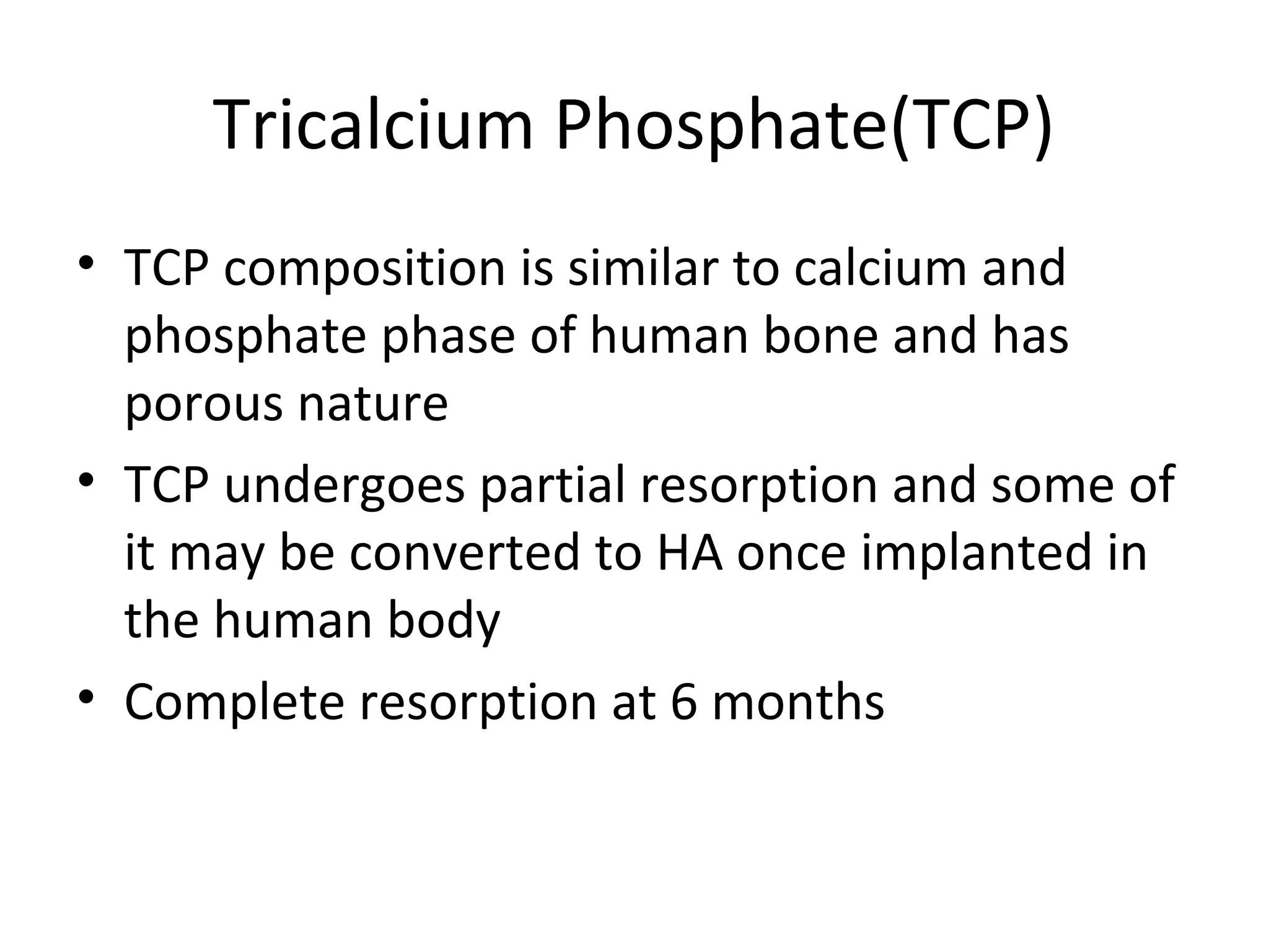Tricalcium Phosphate(TCP) 
• TCP composition is similar to calcium and 
phosphate phase of human bone and has 
porous nature 
• TCP undergoes partial resorption and some of 
it may be converted to HA once implanted in 
the human body 
• Complete resorption at 6 months 
 