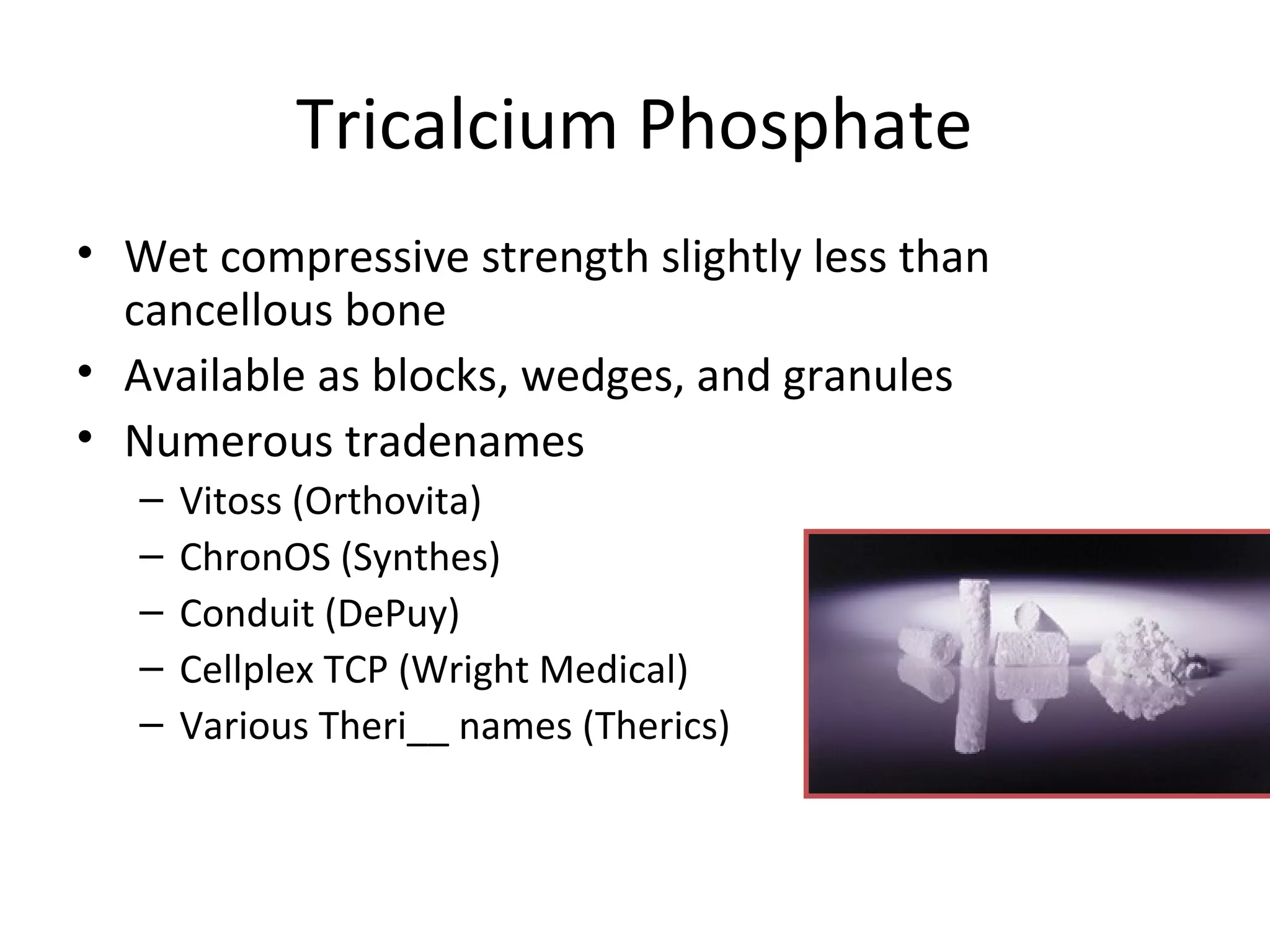 Tricalcium Phosphate 
• Wet compressive strength slightly less than 
cancellous bone 
• Available as blocks, wedges, and granules 
• Numerous tradenames 
– Vitoss (Orthovita) 
– ChronOS (Synthes) 
– Conduit (DePuy) 
– Cellplex TCP (Wright Medical) 
– Various Theri__ names (Therics) 
 