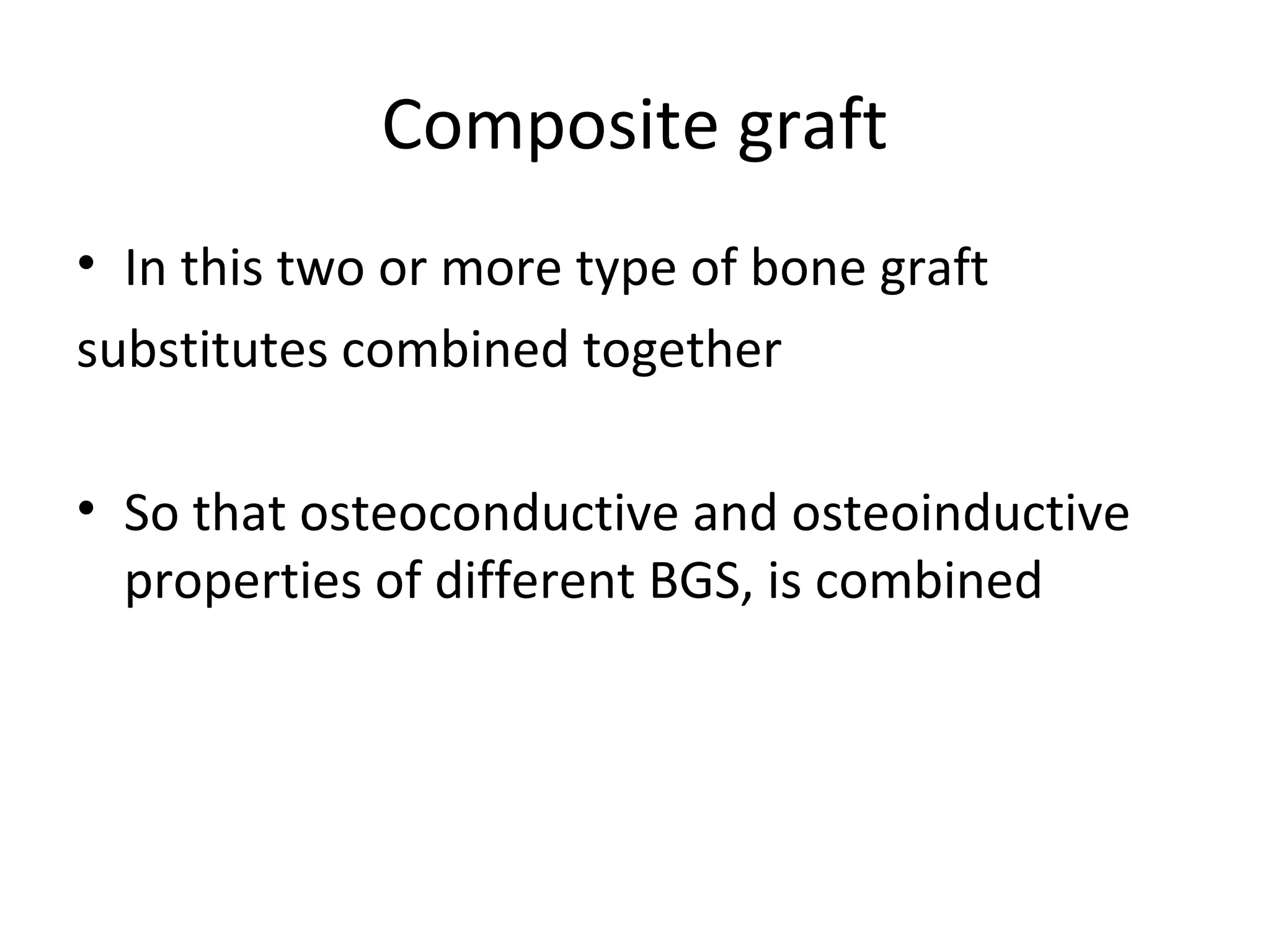 Composite graft 
• In this two or more type of bone graft 
substitutes combined together 
• So that osteoconductive and osteoinductive 
properties of different BGS, is combined 
 