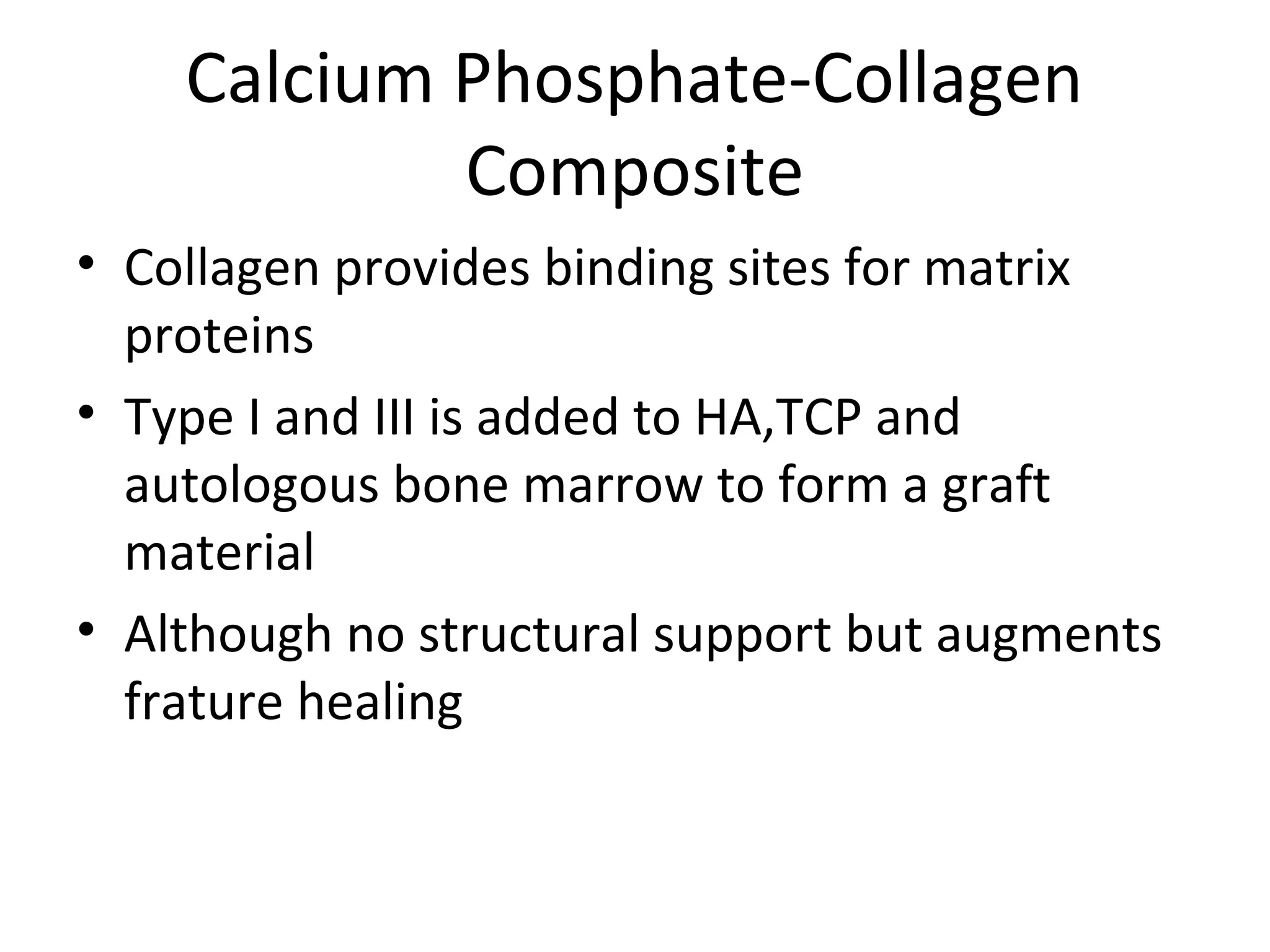 Calcium Phosphate-Collagen 
Composite 
• Collagen provides binding sites for matrix 
proteins 
• Type I and III is added to HA,TCP and 
autologous bone marrow to form a graft 
material 
• Although no structural support but augments 
frature healing 
 