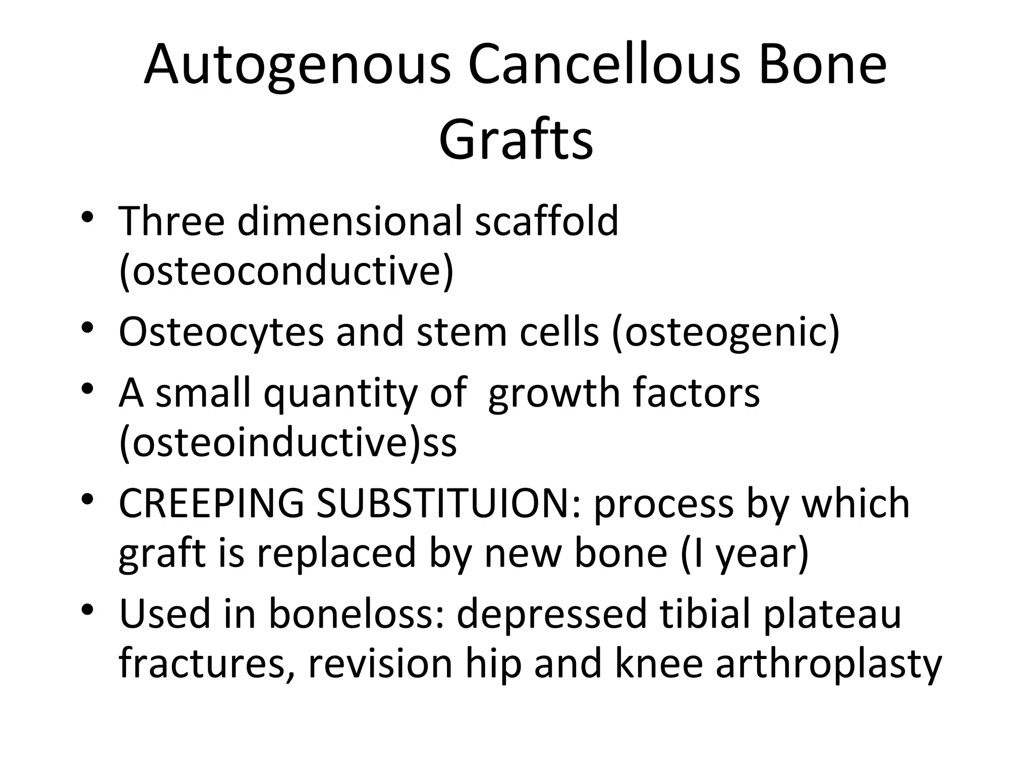 Autogenous Cancellous Bone 
Grafts 
• Three dimensional scaffold 
(osteoconductive) 
• Osteocytes and stem cells (osteogenic) 
• A small quantity of growth factors 
(osteoinductive)ss 
• CREEPING SUBSTITUION: process by which 
graft is replaced by new bone (I year) 
• Used in boneloss: depressed tibial plateau 
fractures, revision hip and knee arthroplasty 
 