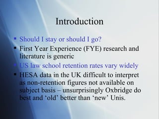Introduction Should I stay or should I go? First Year Experience (FYE) research and literature is generic  US law school retention rates vary widely HESA data in the UK difficult to interpret as non-retention figures not available on subject basis – unsurprisingly Oxbridge do best and ‘old’ better than ‘new’ Unis. 