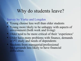 Why do students leave? Survey by  Yorke  and  Longden Young choose less well than older students Young more likely to be unhappy with aspects of environment (both work and living) Older tend to be more critical of their ‘experience’ Older have more problems with finance, demands of PT study and needs of dependents Students from managerial/professional backgrounds less likely to have financial difficulties 
