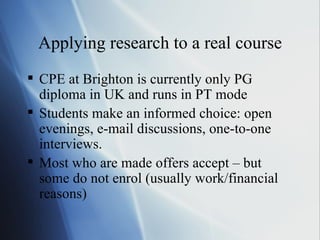 Applying research to a real course CPE at Brighton is currently only PG diploma in UK and runs in PT mode Students make an informed choice: open evenings, e-mail discussions, one-to-one interviews. Most who are made offers accept – but some do not enrol (usually work/financial reasons) 