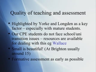 Quality of teaching and assessment Highlighted by Yorke and Longden as a key factor – especially with mature students. Our CPE students do not face school/uni transition issues – resources are available for dealing with this eg  Wallace Small is beautiful! (At Brighton usually around 15) Formative assessment as early as possible 