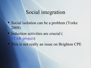 Social integration Social isolation can be a problem (Yorke 2008) Induction activities are crucial ( STAR project ) This is not really an issue on Brighton CPE 