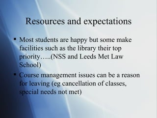 Resources and expectations Most students are happy but some make facilities such as the library their top priority…..(NSS and Leeds Met Law School) Course management issues can be a reason for leaving (eg cancellation of classes, special needs not met) 