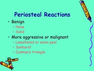 Periosteal Reactions
• Benign
– None
– Solid
• More aggressive or malignant
– Lamellated or onion peel
– Sunburst
– Codman’s triangle
 