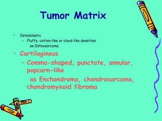 • Osteoblastic
– Fluffy, cotton-like or cloud-like densities
as Osteosarcoma
• Cartilaginous
– Comma-shaped, punctate, annular,
popcorn-like
as Enchondroma, chondrosarcoma,
chondromyxoid fibroma
Tumor Matrix
 