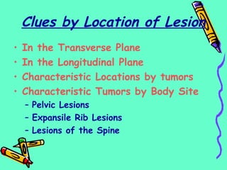 Clues by Location of Lesion
• In the Transverse Plane
• In the Longitudinal Plane
• Characteristic Locations by tumors
• Characteristic Tumors by Body Site
– Pelvic Lesions
– Expansile Rib Lesions
– Lesions of the Spine
 