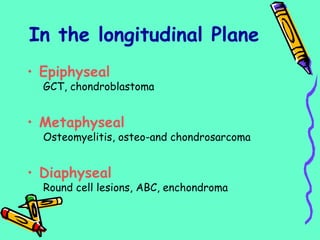 • Epiphyseal
GCT, chondroblastoma
• Metaphyseal
Osteomyelitis, osteo-and chondrosarcoma
• Diaphyseal
Round cell lesions, ABC, enchondroma
In the longitudinal Plane
 
