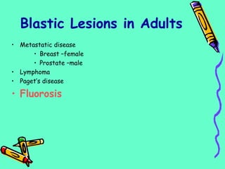• Metastatic disease
• Breast –female
• Prostate –male
• Lymphoma
• Paget’s disease
• Fluorosis
Blastic Lesions in Adults
 