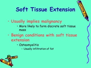 Soft Tissue Extension
• Usually implies malignancy
• More likely to form discrete soft tissue
mass
• Benign conditions with soft tissue
extension
• Osteomyelitis
– Usually infiltration of fat
 