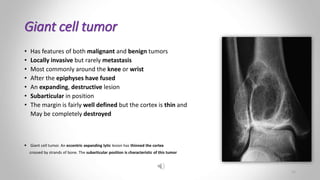 Giant cell tumor
• Has features of both malignant and benign tumors
• Locally invasive but rarely metastasis
• Most commonly around the knee or wrist
• After the epiphyses have fused
• An expanding, destructive lesion
• Subarticular in position
• The margin is fairly well defined but the cortex is thin and
May be completely destroyed
 Giant cell tumor. An eccentric expanding lytic lesion has thinned the cortex
crossed by strands of bone. The subarticular position is characteristic of this tumor
11
 