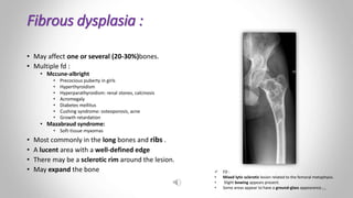 Fibrous dysplasia :
• May affect one or several (20-30%)bones.
• Multiple fd :
• Mccune-albright
• Precocious puberty in girls
• Hyperthyroidism
• Hyperparathyroidism: renal stones, calcinosis
• Acromegaly
• Diabetes mellitus
• Cushing syndrome: osteoporosis, acne
• Growth retardation
• Mazabraud syndrome:
• Soft-tissue myxomas
• Most commonly in the long bones and ribs .
• A lucent area with a well-defined edge
• There may be a sclerotic rim around the lesion.
• May expand the bone  FD :
• Mixed lytic sclerotic lesion related to the femoral metaphysis.
• Slight bowing appears present.
• Some areas appear to have a ground-glass appearance.16
 
