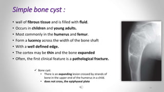 Simple bone cyst :
• wall of fibrous tissue and is filled with ﬂuid.
• Occurs in children and young adults.
• Most commonly in the humerus and femur.
• Form a lucency across the width of the bone shaft
• With a well defined edge.
• The cortex may be thin and the bone expanded
• Often, the first clinical feature is a pathological fracture.
 Bone cyst:
• There is an expanding lesion crossed by strands of
bone in the upper end of the humerus in a child.
• does not cross, the epiphyseal plate
19
 