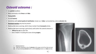 Osteoid osteoma :
• Is a painful condition
• Most commonly in the femur and tibia
• Young adults.
• A small lucency
• Sometimes with central specks of calcifcation, known as a ‘nidus’, surrounded by a dense sclerotic rim.
• Periosteal reaction may also be present .
• Radionuclide bone scanning, which shows marked focal increased activity.
• Radionuclide bone scanning is particularly useful when the osteoid osteoma is:
• Difficult to see on plain film
• And is helpful in locating the tumor during surgery
 Osteoid osteoma :
(a) Plain flm showing an area of sclerosis at the upper end of the tibia (arrows)
(b) CT scan showing sclerosis with a central lucency known as a nidus (arrow).
22
 