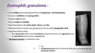 Eosinophilc granuloma :
• Is the mildest and most frequent form of langerhans cell histiocytosis .
• It occurs in children and young adults .
• Produces lytic lesions
• May be single or multiple.
• Most frequently in the skull, pelvis, femur and ribs.
• Extensive lesions may be seen giving rise to the so-called ‘geographic skull’.
• Long bone lesions show :
• Bone destruction which may be ill defined, having the features of an aggressive lesion
• Or well defined and may have a sclerotic rim.
• Periosteal reaction is sometimes seen .
 EG :
• ill-defined lucency within the femoral shaft with surrounding layering
periosteal reaction. 26
 