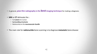 • In general, plain film radiography is the best imaging technique for making a diagnosis.
• MRI or CT delineate the :
• Full extent of a tumor
• Surrounding structures
• Relationship to the neurovascular bundle
• The main role for radionuclide bone scanning is to diagnose metastatic bone disease
3
 