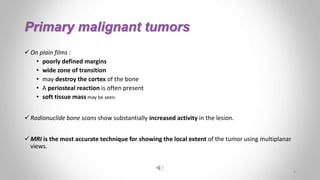 Primary malignant tumors
On plain films :
• poorly defined margins
• wide zone of transition
• may destroy the cortex of the bone
• A periosteal reaction is often present
• soft tissue mass may be seen.
Radionuclide bone scans show substantially increased activity in the lesion.
MRI is the most accurate technique for showing the local extent of the tumor using multiplanar
views.
4
 