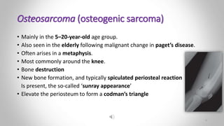Osteosarcoma (osteogenic sarcoma)
• Mainly in the 5–20-year-old age group.
• Also seen in the elderly following malignant change in paget’s disease.
• Often arises in a metaphysis.
• Most commonly around the knee.
• Bone destruction
• New bone formation, and typically spiculated periosteal reaction
Is present, the so-called ‘sunray appearance’
• Elevate the periosteum to form a codman’s triangle
5
 