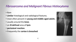 Fibrosarcoma and Malignant Fibrous Histiocytoma
• Rare
• similar histological and radiological features.
• most often present in young and middle aged adults .
• usually around the knee.
• an ill-defined area of lysis
• periosteal reaction.
• Frequently the cortex is breached
9
 