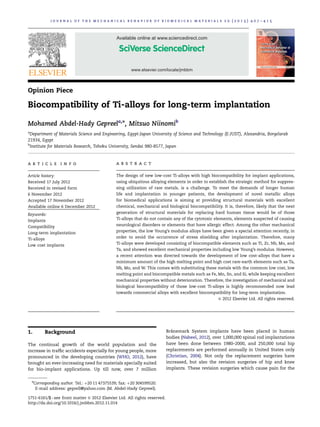 journal of the mechanical behavior of biomedical materials 20 (2013) 407–415

Available online at www.sciencedirect.com

www.elsevier.com/locate/jmbbm

Opinion Piece

Biocompatibility of Ti-alloys for long-term implantation
Mohamed Abdel-Hady Gepreela,n, Mitsuo Niinomib
a

Department of Materials Science and Engineering, Egypt-Japan University of Science and Technology (E-JUST), Alexandria, Borgelarab
21934, Egypt
b
Institute for Materials Research, Tohoku University, Sendai 980-8577, Japan

art i cle i nfo

ab st rac t

Article history:

The design of new low-cost Ti-alloys with high biocompatibility for implant applications,

Received 17 July 2012

using ubiquitous alloying elements in order to establish the strategic method for suppres-

Received in revised form

sing utilization of rare metals, is a challenge. To meet the demands of longer human

6 November 2012

life and implantation in younger patients, the development of novel metallic alloys

Accepted 17 November 2012

for biomedical applications is aiming at providing structural materials with excellent

Available online 6 December 2012

chemical, mechanical and biological biocompatibility. It is, therefore, likely that the next

Keywords:

generation of structural materials for replacing hard human tissue would be of those

Implants

Ti-alloys that do not contain any of the cytotoxic elements, elements suspected of causing

Compatibility

neurological disorders or elements that have allergic effect. Among the other mechanical

Long-term implantation

properties, the low Young’s modulus alloys have been given a special attention recently, in

Ti-alloys

order to avoid the occurrence of stress shielding after implantation. Therefore, many

Low cost implants

Ti-alloys were developed consisting of biocompatible elements such as Ti, Zr, Nb, Mo, and
Ta, and showed excellent mechanical properties including low Young’s modulus. However,
a recent attention was directed towards the development of low cost-alloys that have a
minimum amount of the high melting point and high cost rare-earth elements such as Ta,
Nb, Mo, and W. This comes with substituting these metals with the common low cost, low
melting point and biocompatible metals such as Fe, Mn, Sn, and Si, while keeping excellent
mechanical properties without deterioration. Therefore, the investigation of mechanical and
biological biocompatibility of those low-cost Ti-alloys is highly recommended now lead
towards commercial alloys with excellent biocompatibility for long-term implantation.
& 2012 Elsevier Ltd. All rights reserved.

1.

Background

The continual growth of the world population and the
increase in trafﬁc accidents especially for young people, more
pronounced in the developing countries (WHO, 2012), have
brought an ever-increasing need for materials specially suited
for bio-implant applications. Up till now, over 7 million
n

Corresponding author. Tel.: þ20 11 47375539; fax: þ20 304599520.
E-mail address: geprell@yahoo.com (M. Abdel-Hady Gepreel).

1751-6161/$ - see front matter & 2012 Elsevier Ltd. All rights reserved.
http://dx.doi.org/10.1016/j.jmbbm.2012.11.014

˚
Branemark System implants have been placed in human
bodies (Nabeel, 2012), over 1,000,000 spinal rod implantations
have been done between 1980–2000, and 250,000 total hip
replacements are performed annually in United States only
(Christian, 2004). Not only the replacement surgeries have
increased, but also the revision surgeries of hip and knee
implants. These revision surgeries which cause pain for the

 