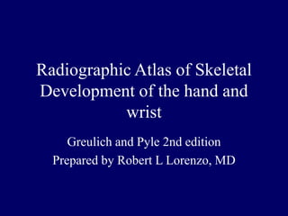 Radiographic Atlas of Skeletal
Development of the hand and
wrist
Greulich and Pyle 2nd edition
Prepared by Robert L Lorenzo, MD
 