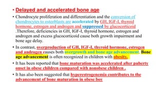 • Delayed and accelerated bone age
• Chondrocyte proliferation and differentiation and the conversion of
chondrocytes to osteoblasts are accelerated by GH, IGF-I, thyroid
hormone, estrogen and androgen and suppressed by glucocorticoid
.Therefore, deficiencies in GH, IGF-I, thyroid hormone, estrogen and
androgen and excess glucocorticoid cause both growth impairment and
bone age delay.
• In contrast, overproduction of GH, IGF-I, thyroid hormone, estrogen
and androgen causes both overgrowth and bone age advancement. Bone
age advancement is often recognized in children with obesity.
• It has been reported that bone maturation was accelerated after puberty
onset in obese children compared with nonobese children .
• It has also been suggested that hyperestrogenemia contributes to the
advancement of bone maturation in obese boy
 